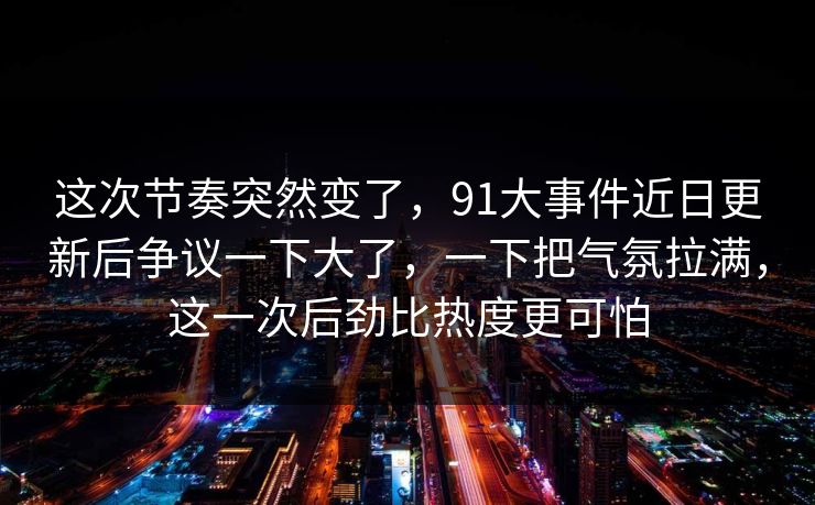 这次节奏突然变了,91大事件近日更新后争议一下大了,一下把气氛拉满,这一次后劲比热度更可怕 这次节奏突然变了,91大事件近日更新后争议一下大了,一下把气氛拉满,这一次后劲比热度更可怕