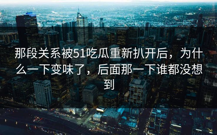 那段关系被51吃瓜重新扒开后，为什么一下变味了，后面那一下谁都没想到