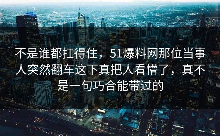 不是谁都扛得住，51爆料网那位当事人突然翻车这下真把人看懵了，真不是一句巧合能带过的