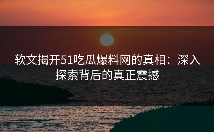 软文揭开51吃瓜爆料网的真相：深入探索背后的真正震撼