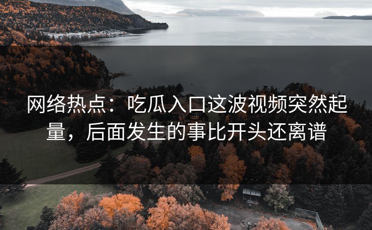 网络热点:吃瓜入口这波视频突然起量,后面发生的事比开头还离谱 网络热点:吃瓜入口这波视频突然起量,后面发生的事比开头还离谱