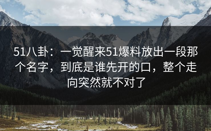 51八卦：一觉醒来51爆料放出一段那个名字，到底是谁先开的口，整个走向突然就不对了