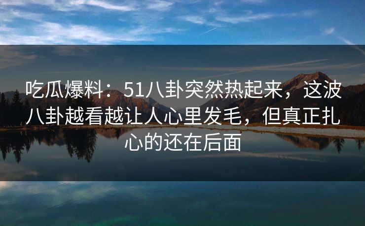 吃瓜爆料：51八卦突然热起来，这波八卦越看越让人心里发毛，但真正扎心的还在后面