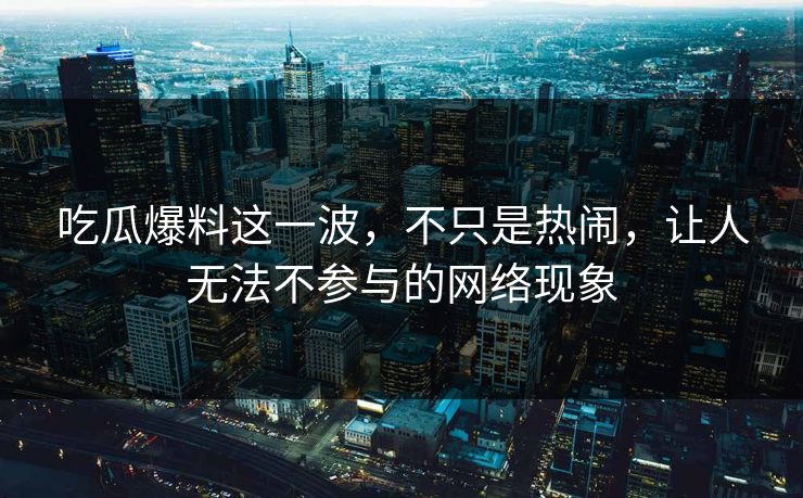 吃瓜爆料这一波，不只是热闹，让人无法不参与的网络现象
