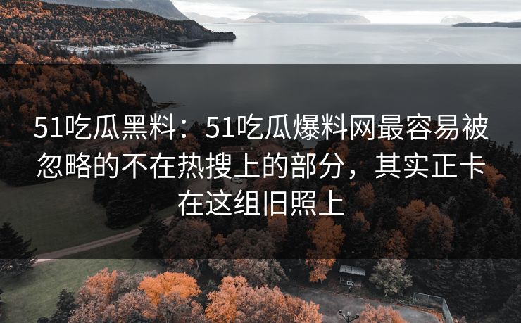 51吃瓜黑料：51吃瓜爆料网最容易被忽略的不在热搜上的部分，其实正卡在这组旧照上