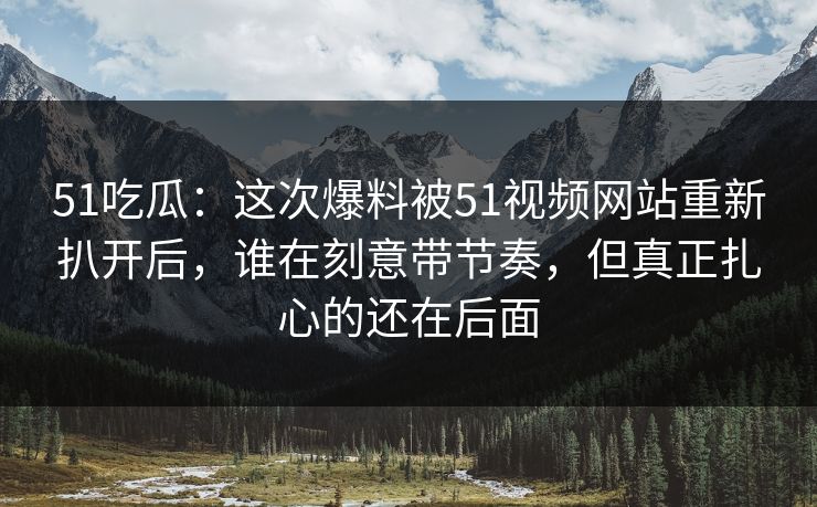 51吃瓜：这次爆料被51视频网站重新扒开后，谁在刻意带节奏，但真正扎心的还在后面