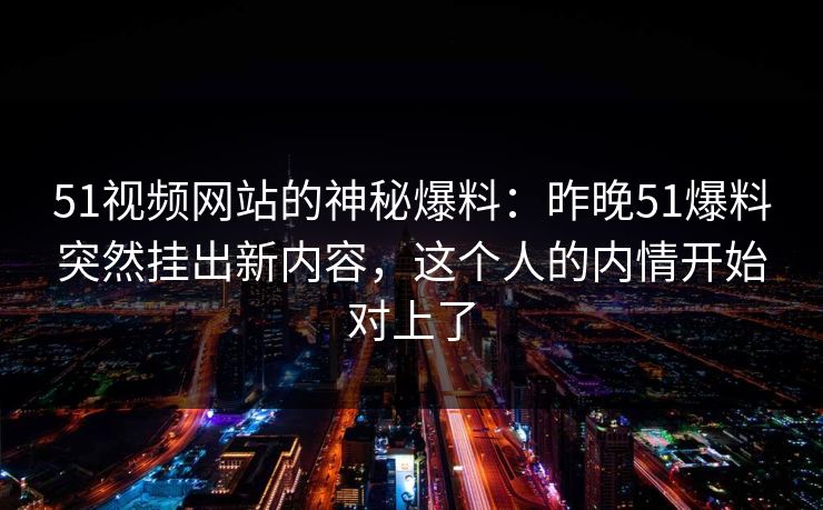 51视频网站的神秘爆料：昨晚51爆料突然挂出新内容，这个人的内情开始对上了