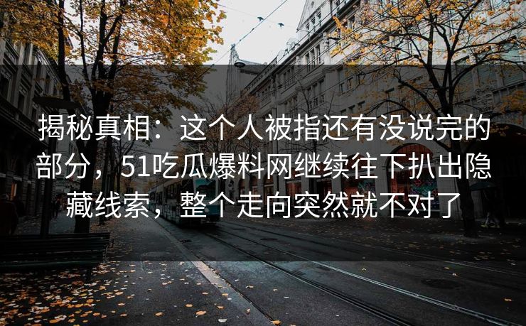 揭秘真相：这个人被指还有没说完的部分，51吃瓜爆料网继续往下扒出隐藏线索，整个走向突然就不对了