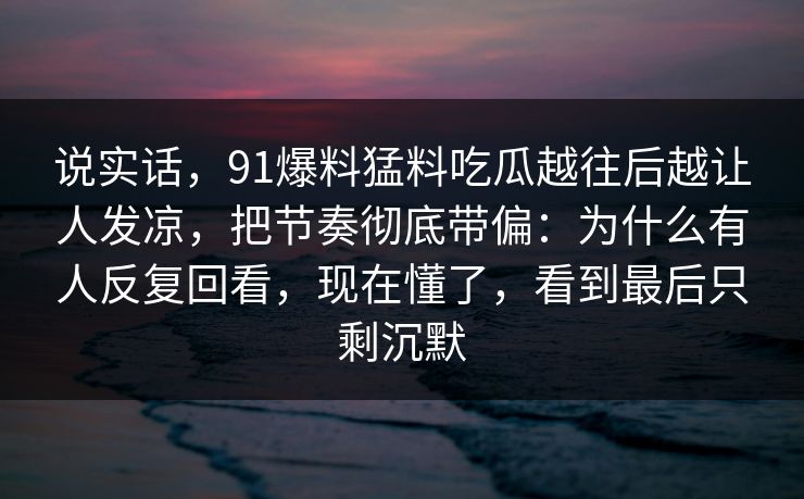 说实话，91爆料猛料吃瓜越往后越让人发凉，把节奏彻底带偏：为什么有人反复回看，现在懂了，看到最后只剩沉默