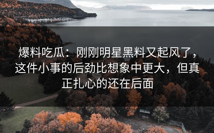 爆料吃瓜：刚刚明星黑料又起风了，这件小事的后劲比想象中更大，但真正扎心的还在后面