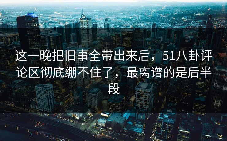 这一晚把旧事全带出来后，51八卦评论区彻底绷不住了，最离谱的是后半段