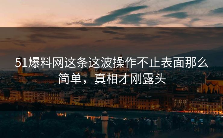 51爆料网这条这波操作不止表面那么简单，真相才刚露头