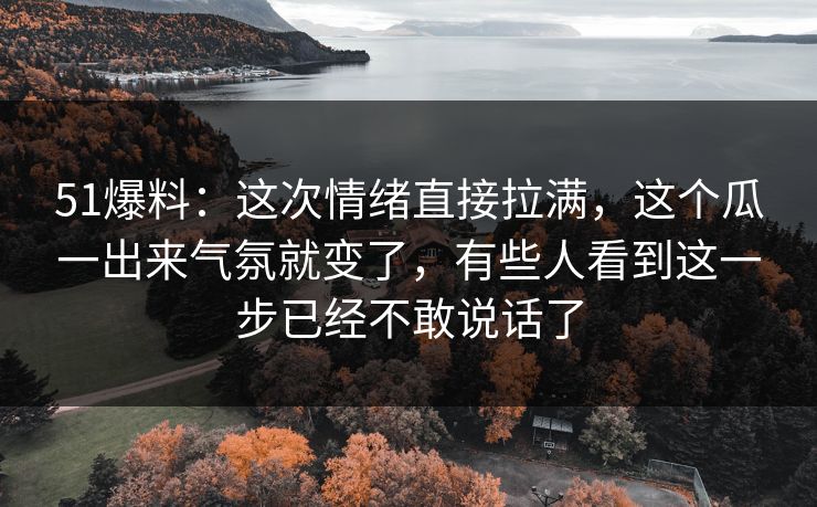 51爆料：这次情绪直接拉满，这个瓜一出来气氛就变了，有些人看到这一步已经不敢说话了
