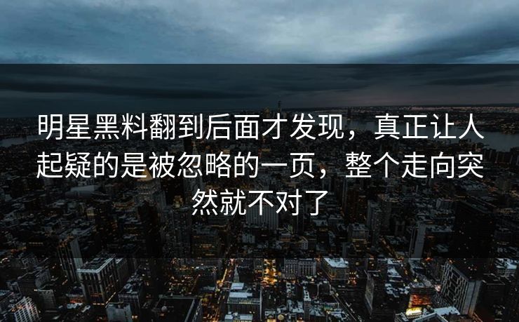 明星黑料翻到后面才发现，真正让人起疑的是被忽略的一页，整个走向突然就不对了