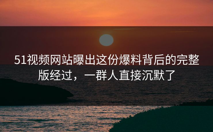 51视频网站曝出这份爆料背后的完整版经过，一群人直接沉默了