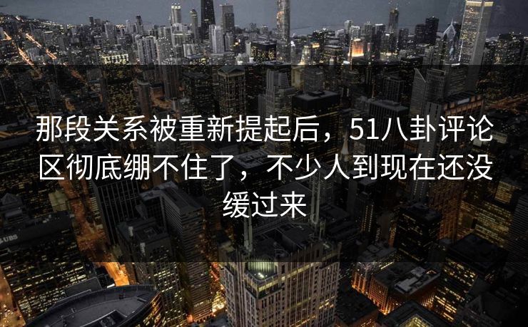 那段关系被重新提起后，51八卦评论区彻底绷不住了，不少人到现在还没缓过来