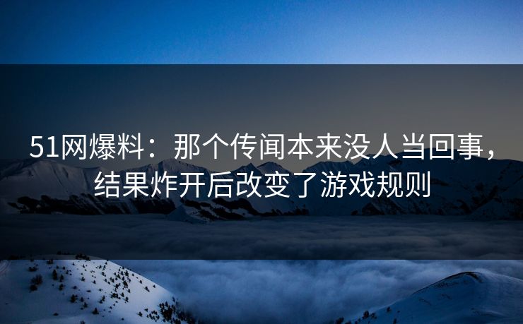 51网爆料：那个传闻本来没人当回事，结果炸开后改变了游戏规则