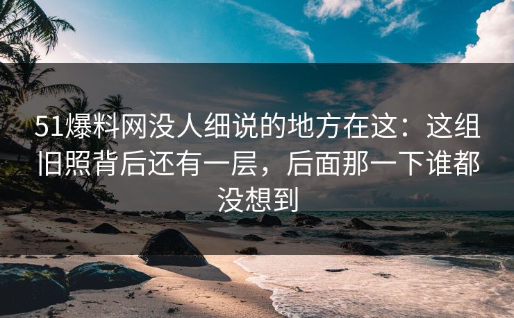 51爆料网没人细说的地方在这：这组旧照背后还有一层，后面那一下谁都没想到
