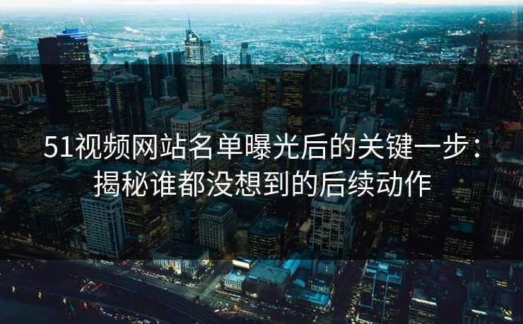 51视频网站名单曝光后的关键一步：揭秘谁都没想到的后续动作