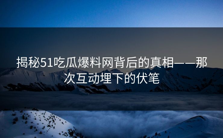 揭秘51吃瓜爆料网背后的真相——那次互动埋下的伏笔