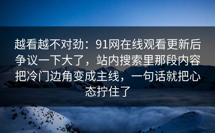 越看越不对劲：91网在线观看更新后争议一下大了，站内搜索里那段内容把冷门边角变成主线，一句话就把心态拧住了