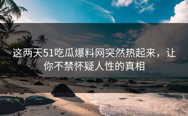 这两天51吃瓜爆料网突然热起来，让你不禁怀疑人性的真相