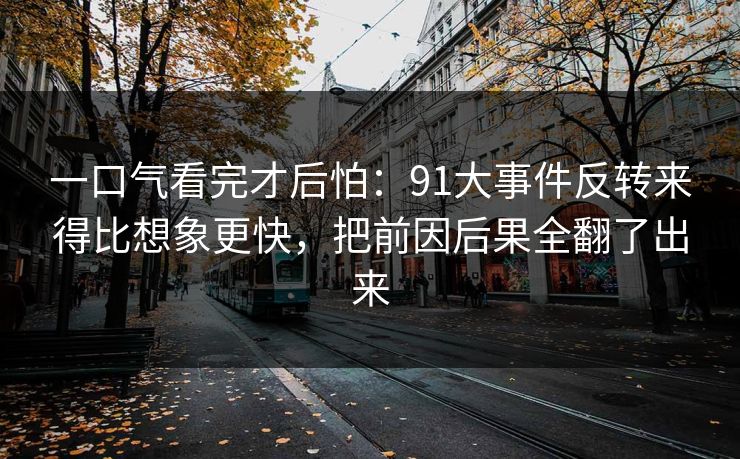 一口气看完才后怕：91大事件反转来得比想象更快，把前因后果全翻了出来