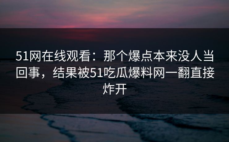 51网在线观看：那个爆点本来没人当回事，结果被51吃瓜爆料网一翻直接炸开