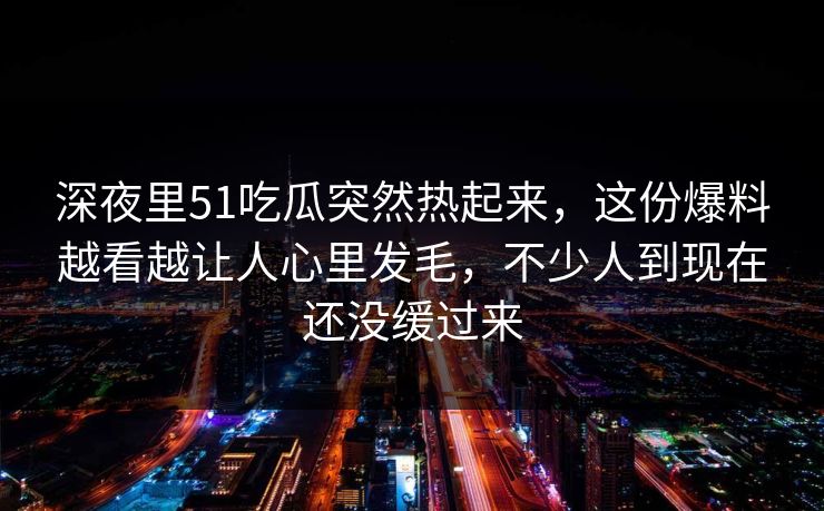 深夜里51吃瓜突然热起来，这份爆料越看越让人心里发毛，不少人到现在还没缓过来