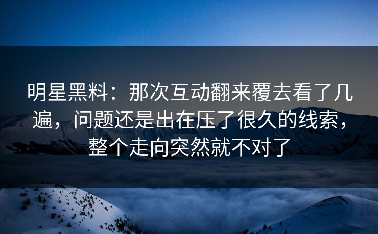 明星黑料：那次互动翻来覆去看了几遍，问题还是出在压了很久的线索，整个走向突然就不对了