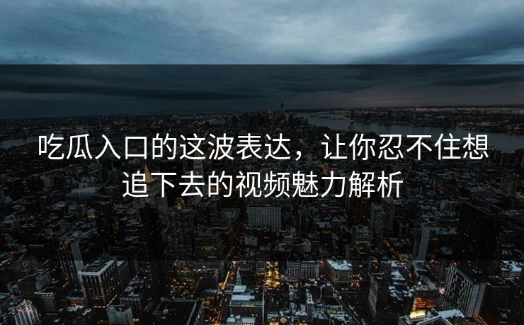 吃瓜入口的这波表达，让你忍不住想追下去的视频魅力解析
